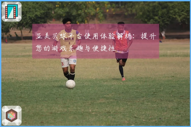 亚美买球平台使用体验解析：提升您的游戏乐趣与便捷性