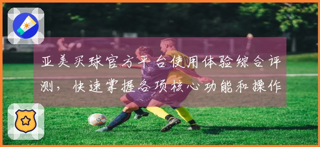 亚美买球官方平台使用体验综合评测，快速掌握各项核心功能和操作技巧