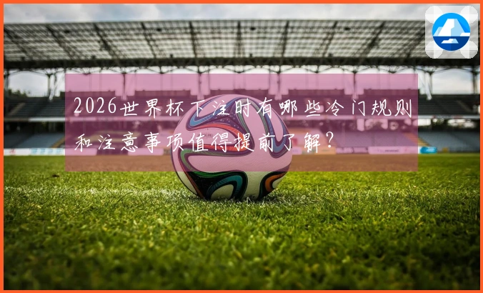 2026世界杯下注时有哪些冷门规则和注意事项值得提前了解？